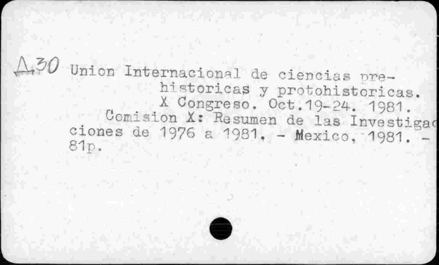 ﻿Union Internacional de ciencias nre—• historical y protohistoricas. X üongreso. Oct.19-24. 1981.
Uomisіon X: Resumen de las Investieret ciones de 1976 a 1981, - Mexico, 1981. -